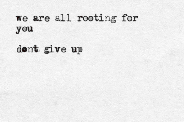 we are all rooting for you dont give up