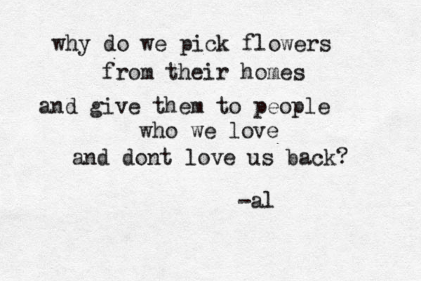love me please why do we pick flowers from their homes and give them to people who we love and dont love us back? -al 