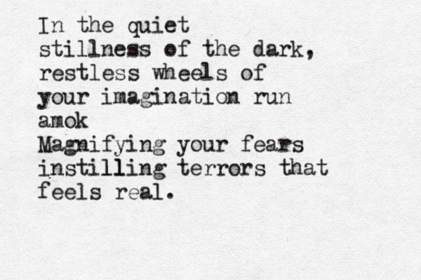 In the quiet stillness of the dark, restless wheels of your imagination run amok Magnifying your fears instill lling terrors that feels real. 