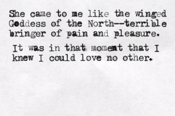She came to me like the winged Goddess of the North--terrible bringer of pain and pleasure. It was in that moment that I knew I could love no other. 