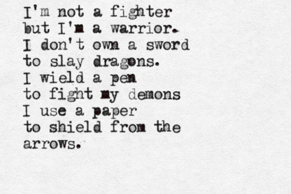 I'm not a fighter but I'm a warrior. I don't own a sword to slay dragons. I wield a pen to fight my demons I use a paper to shield from the arrows.