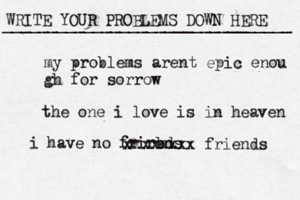 WRITE YOUR PROBLEMS DOWN HERE ________________________________ my problems arent epic enou gh for sorrow the one i love is in heaven i have no frirbds en xxxxxxxx friends 