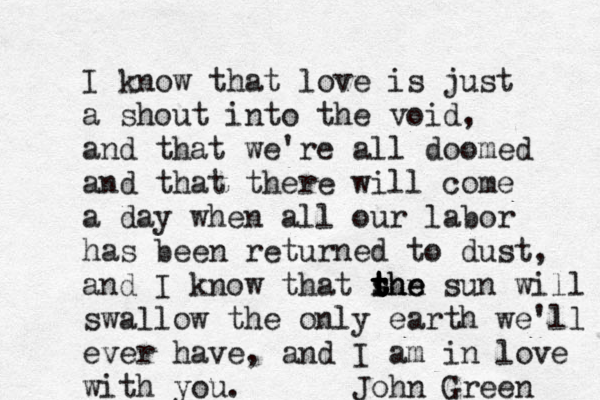 I know that love is just a shout into the void, and that we're all doomed and that there will come a day when all our labor has been returned to dust, and I know that sun the t r t t the sun will swallow the only earth we'll ever have, and I am in love with you. John Green 
