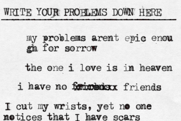 WRITE YOUR PROBLEMS DOWN HERE ________________________________ my problems arent epic enou gh for sorrow the one i love is in heaven i have no frirbds en xxxxxxxx friends I cut my wrists , yet no one notices that I have scars 