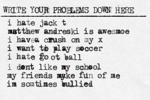 WRITE YOUR PROBLEMS DOWN HERE ________________________________ i hate jack t ms atthew andreski is awesmoe i havea crush on my x i want ti o play soccer i hate go f ot ball i dont like my school my friends my ake fun of me im somtin mes bullied