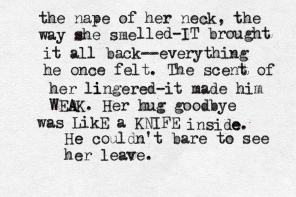 the nape of her neck, the way she sme lled-IT brought it all back--everything he once felt. The scent of her li ingered-it made him WEA AK. Her hug goodbye was LikE a KNIFE inside e. He e couldn't bare to see her leave.