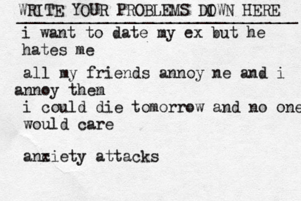 WRITE YOUR PROBLEMS DI OWN HERE _______________________________ i want to date my ex but he hates me all my friends annoy ne and i nn a oy then m i could die tomorrow and no one would care anc xiety attacks