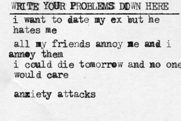 WRITE YOUR PROBLEMS DI OWN HERE _______________________________ i want to date my ex but he hates me all my friends annoy ne and i nn a oy then m i could die tomorrow and no one would care anc xiety attacks m