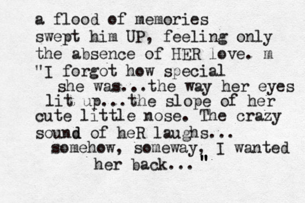 a flood of memories swept him UP, feeling only the absence of HER love. m "I forgot how special she was...the way her eyes lit up...the slope of her cute little nose. The crazy sound d of heR laughs... somehow, someway, I wanted her back... " " " 