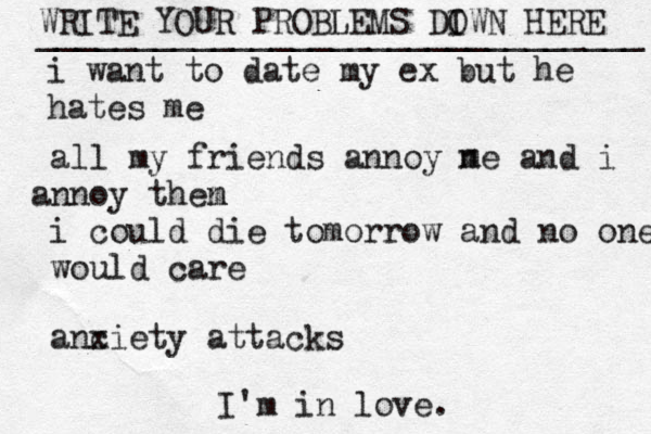 WRITE YOUR PROBLEMS DI OWN HERE _______________________________ i want to date my ex but he hates me all my friends annoy ne and i nn a oy then m i could die tomorrow and no one would care anc xiety attacks m I'm in love. 