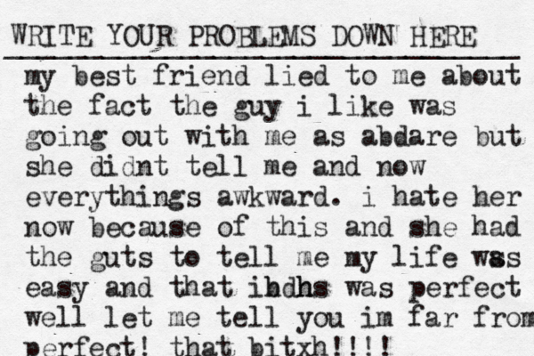 WRITE YOUR PROBLEMS DOWN HERE ________________________________ my best friend lied to me about the fact the guy i like was going out with me as abdare but she didnt tell me and now everythings awkward . i hate her now because of this and she had the guts to tell me my life ws as easy and that ib hdh hs was perfect well let me tell you im far from perfect! that bitxh!!!!