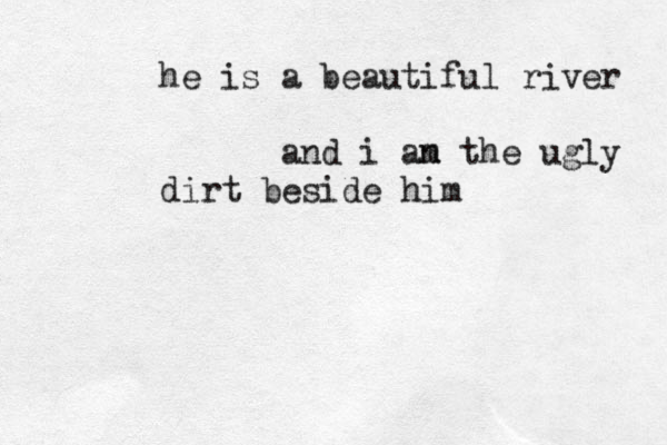 he is a beautiful river and i an m the ugly dirt beside him