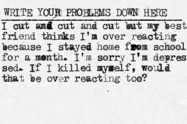WRITE YOUR PROBLEMS DOWN HERE ________________________________ I cut anf d d d d d cut and cut but my best friend thinks I'm over reacting because I stayed ed home fo ro r r r r m school for a month. I'm sorry I'm depres sed. If I killed myself, would that be over reacting too? 