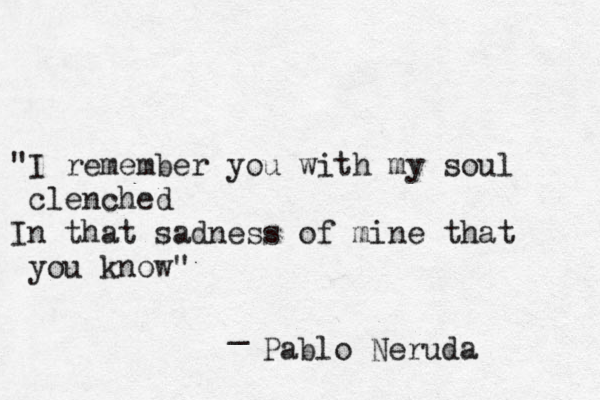 "I remember you with my soul clenched In that sadness of mine that you know" _ Pablo Neruda 