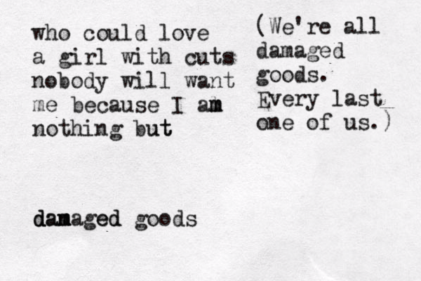 who could love a girl with cuts nobody will want me because I al m m m nothing but ut dam d dan m maged ed goods (We're all damaged goods. Every last one of us.) 