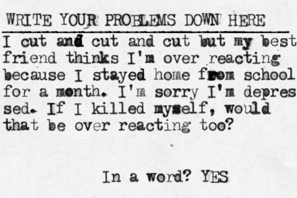 WRITE YOUR PROBLEMS DOWN HERE ________________________________ I cut anf d d d d d cut and cut but my best friend thinks I'm over reacting because I stayed ed home fo ro r r r r m school for a month. I'm sorry I'm depres sed. If I killed myself, would that be over reacting too? In a word? YES 