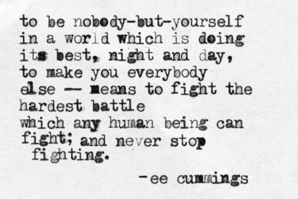 to be nobody-but-yourself in a world which is doing its best, night and day, to make you everybody else -- means to fight the hardest battle which any human being can fight; and never stop fighting. ee cummings ~ ~ - 