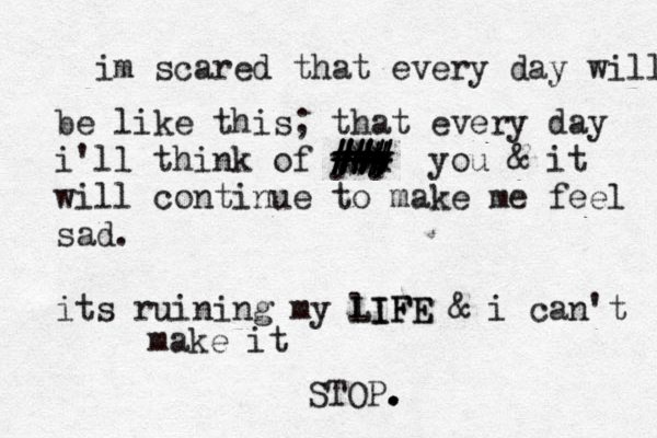 im scared that every day will be like this; that every day i'll think of yoy u ### ### ### ### ** ++ you & it will continue to make me feel sad. its ruining my lIFE LIFE & i can't make it STOP. . .