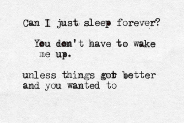 Can I just sleep forever? You don't have to wake me up. unless things gor t better and you wanted to 