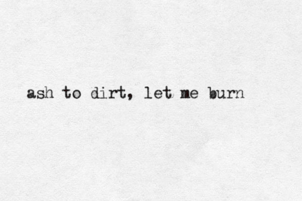 ash to dirt, let me burn
