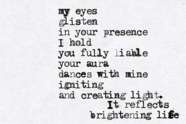 my eyes glisten in your presence I hold you fully liable your aura dances with mine igniting and creating light. i I It reflects brightening lie f f f f ee 
