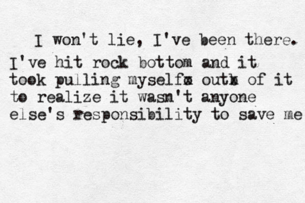 I won't lie, I've been there. I've hit rock bottom and it took pulling myselfo x out b x of it to realize it wasn't anyone else's responsibility to save me 