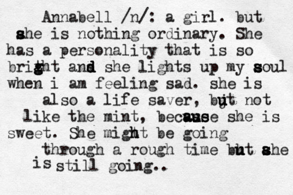 Annabell /n/: a girl . but ahe s s s is nothing ordinary. She has a personality that is so britht g g g g ans d d d d she lights up my aoul s s s s when i am feeling sad. she is also a life saver , bjt u u u u not like the mint, becuse a a au u us s se she is sweet . She migt ht h h be going through a roug h time bht ahe u u u a s s s is still going.. 