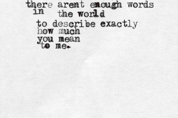 there arent enough words in the world to describe exactly how much you mean to me. 