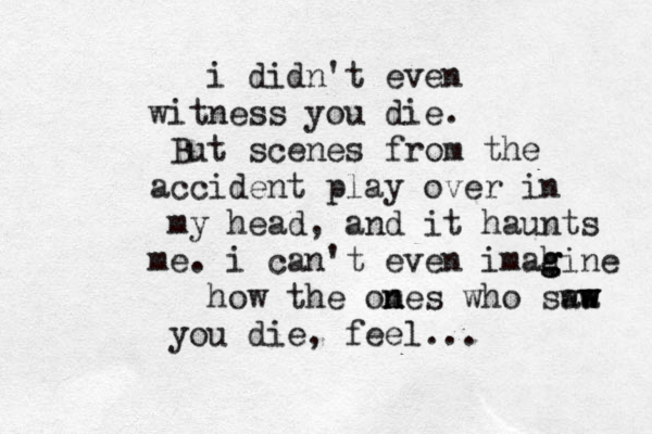 i didn't even witness you die. But scenes from the accident play over in my head, and it haunts me . i can't even imahine g g g how the omes n n who sw aw a w w you die, feel... 
