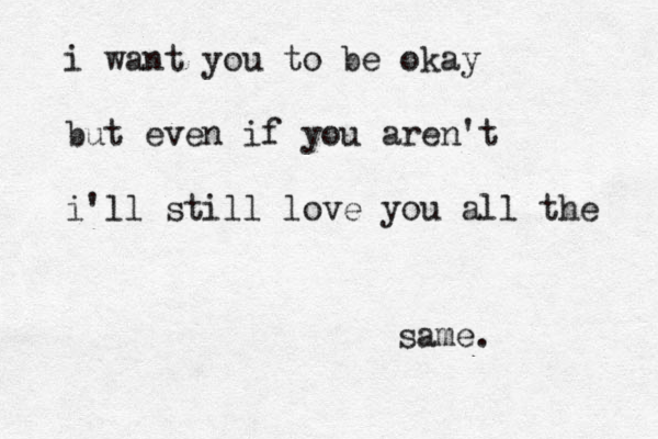 i want you to be okay but even if you aren't i'll still love you all the same. 