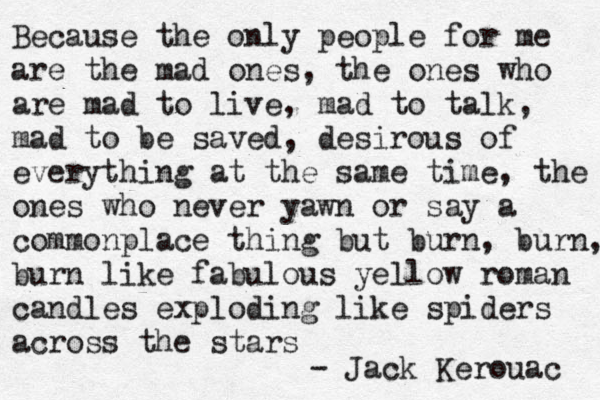 Because the only people for me are the mad ones, the ones who are mad to live , mad to talk, mad to be saved, desirous of everything at the same time, the ones who never yawn or say a commonplace thing but burn, burn, burn like fabulous yellow roman candles exploding like spiders across the stars - Jack Kerouac 