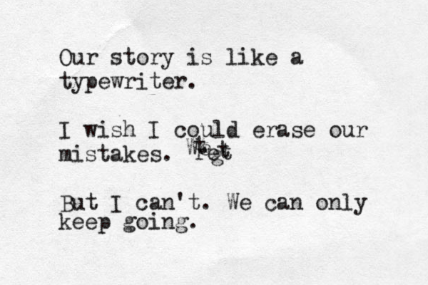 Our story is like a typewriter . I wish I could erase our mistakes . But I can't. We can only keep going. We t ret t g 