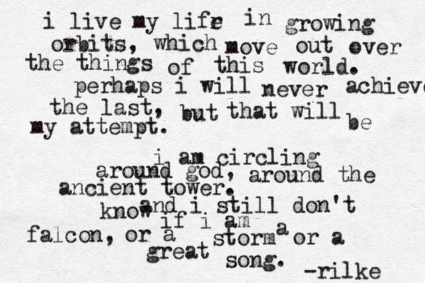i live my lifr e in growing orbits, which move out over the things of this world. perhaps i will never achieve the last, but that will be my attempt. i am circling around god, around the ancient tower. and i still don't know if i am a falcon, or a storm or a great song. -rilke 