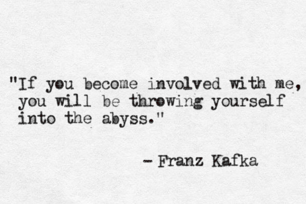 "If you become involved with me, you will be throwing yourself into the abyss." - Franz Kafka 