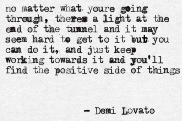 Demi Lovato - no matter what youre going through, theres a light at the end of the tunnel and it may seem hard to get to it bur t t you can do it, and just keep working towards it and you'll find the positive side of things 