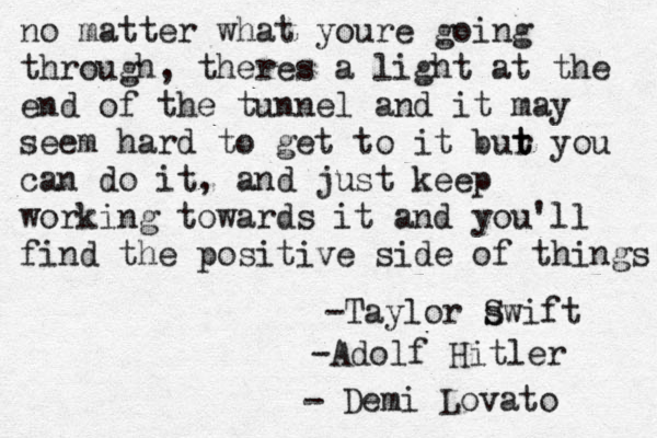 Demi Lovato - no matter what youre going through, theres a light at the end of the tunnel and it may seem hard to get to it bur t t you can do it, and just keep working towards it and you'll find the positive side of things -Adolf Hitler -Taylor swift S 