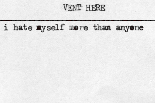 VENT HERE __________________________________ i hat e myself more than anyone 