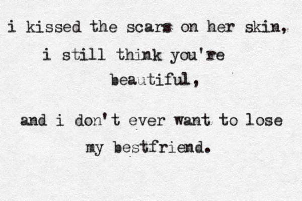 i kissed the scars on her skin, i still think you're beautiful, and i don't ever want to lose my bestfriend. 