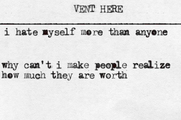 VENT HERE __________________________________ i hat e myself more than anyone why can't i make people realize how much they are worth 