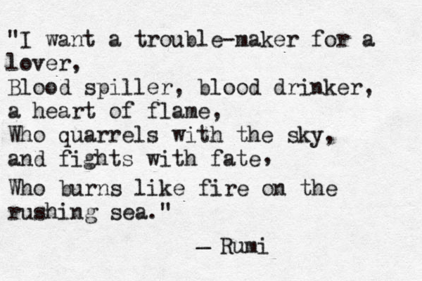 "I want a trouble-maker for a lover, Blood spiller, blood drinker, a heart of flame, Who quarrels with the sky, and fights with fate , Who burns like fire on the rushing sea." _ Rumi