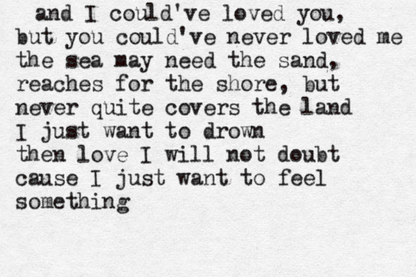 and I could've loved you, but you could've never loved me the sea may need the sand, reaches for the shore, but never quite covers the land I just want to drown then love I will not doubt cause I just want to feel something 