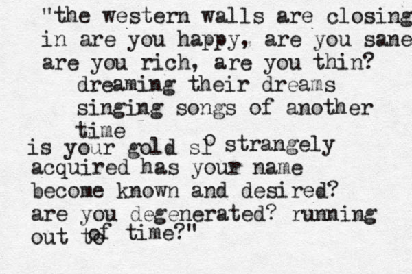 "the western walls are closing in are you happy, are you sane are you rich, are you thin? dreaming their dreams singing songs of another time is your gold sl o strangely acquired has your name become known and desired? are you degenerated? running out to of time?" 