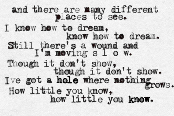 and there are many different places to see. I know how to dree am, know how to dream. Still there's a wound and I'm moving s l o w. Though it don't show, though it don't show. Ive got a hole hole hole where nothing grows. How little you know, how little you know know know. 