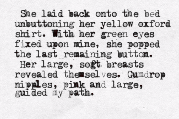 She laid back onto the bed unbuttoning her yellow oxford shirt. w With her green eyes fixed upon mine, she popped the last remaining button. Her large, sog ft breasts revealed themselves. Gumdrop nipples, pink and large, guided my path.
