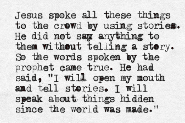 Jesus spoke all these things to the crowd by using stories. He did not sau y anything to them without telling a story. So the words spoken by the prophet came true. He had said, "I will open my mouth and tell stories. I will speak about things hidden since the world was made." 