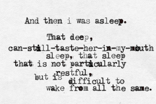 And then i was asleep. That deep, can-stull i - i i taste-her-in-my-miuth o o o o sleep, that sleep that is not partuc i i i ularly restful, but is difficult to wake from all the same. 