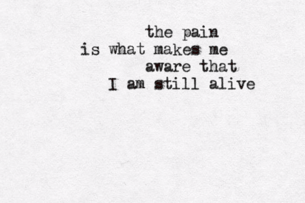 the pain is what makes me aware that I am still alive 
