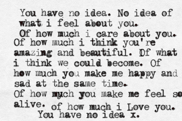 You have no idea. No idea of what i feel about you. Of how much i care about you. Of how much i think you're amazing and beautiful. If O what i think we could become. Of how much you make me happy and sad at the same time. Of how mych u you make me feel so alive. of how much i Love you. You have no idea x. 