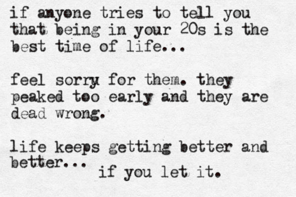if anyone tries to tell you that being in your 20s is the best time of life... feel sorru y for them. they peaked too early and they are dead wrong. life keeps getting better and better... if you let it. 