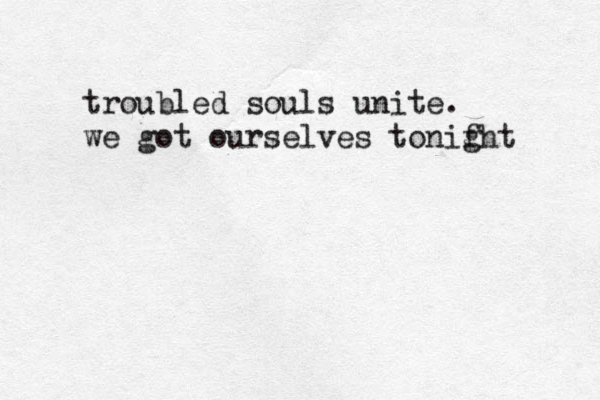 troubled souls unite. we got ourselves tonifht g 